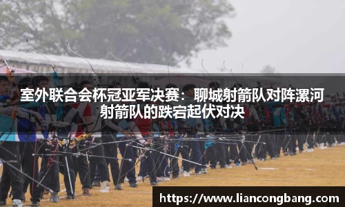 室外联合会杯冠亚军决赛：聊城射箭队对阵漯河射箭队的跌宕起伏对决